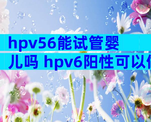 hpv56能试管婴儿吗 hpv6阳性可以做试管婴儿吗